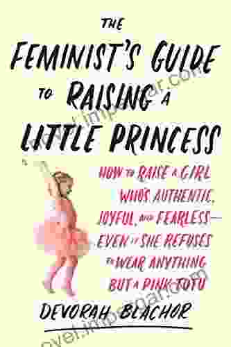 The Feminist S Guide To Raising A Little Princess: How To Raise A Girl Who S Authentic Joyful And Fearless Even If She Refuses To Wear Anything But A Pink Tutu